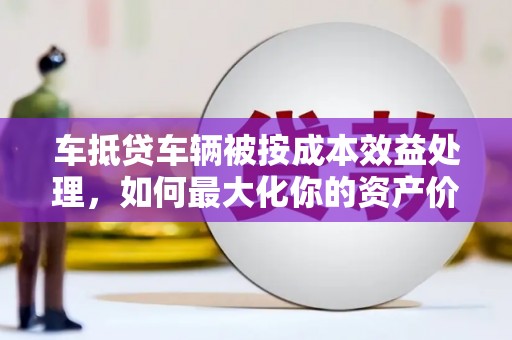 中埔车抵贷车辆被按成本效益处理，如何最大化你的资产价值？