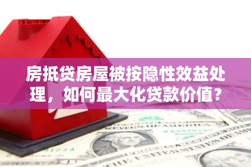 玉州房抵贷房屋被按隐性效益处理，如何最大化贷款价值？