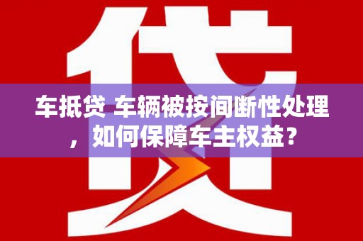 兴山车抵贷 车辆被按间断性处理，如何保障车主权益？