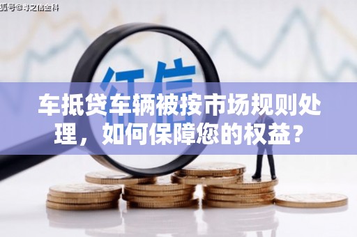 杨浦车抵贷车辆被按市场规则处理，如何保障您的权益？